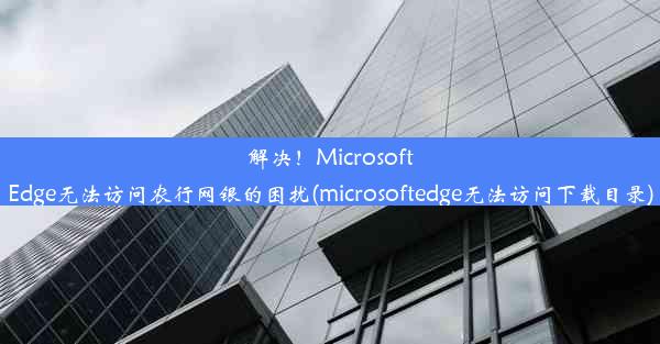 解决！MicrosoftEdge无法访问农行网银的困扰(microsoftedge无法访问下载目录)