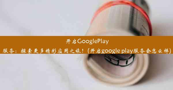 开启GooglePlay服务：探索更多精彩应用之旅！(开启google play服务会怎么样)