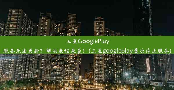 三星GooglePlay服务无法更新？解决教程来袭！(三星googleplay屡次停止服务)