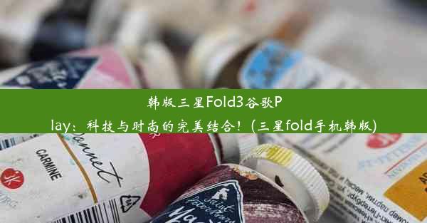 韩版三星Fold3谷歌Play：科技与时尚的完美结合！(三星fold手机韩版)