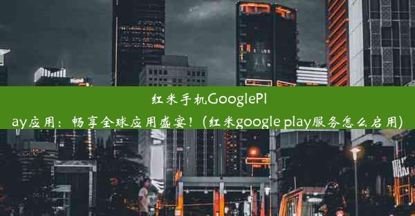 红米手机GooglePlay应用：畅享全球应用盛宴！(红米google play服务怎么启用)