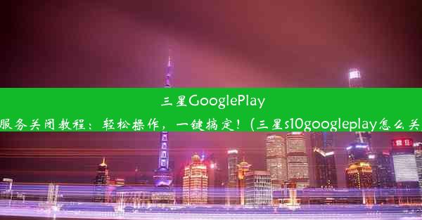 三星GooglePlay服务关闭教程：轻松操作，一键搞定！(三星s10googleplay怎么关)