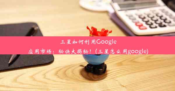 三星如何利用Google应用市场：秘诀大揭秘！(三星怎么用google)