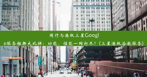 国行与港版三星Google服务框架大比拼：功能、性能一网打尽！(三星港版谷歌服务)