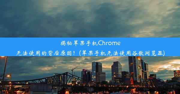 揭秘苹果手机Chrome无法使用的背后原因！(苹果手机无法使用谷歌浏览器)