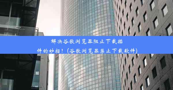 解决谷歌浏览器阻止下载插件的妙招！(谷歌浏览器禁止下载软件)