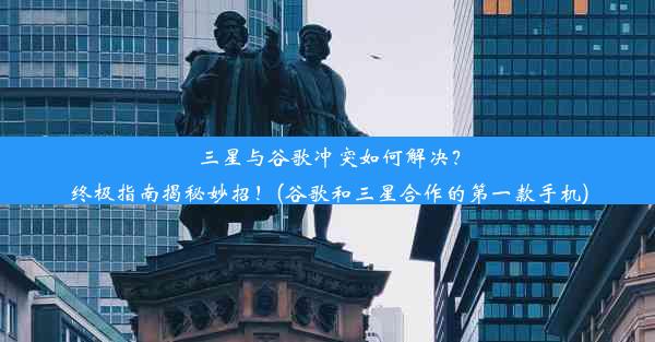 三星与谷歌冲突如何解决？终极指南揭秘妙招！(谷歌和三星合作的第一款手机)