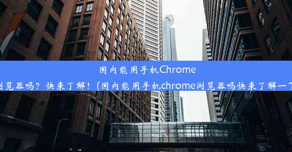 国内能用手机Chrome浏览器吗？快来了解！(国内能用手机chrome浏览器吗快来了解一下)