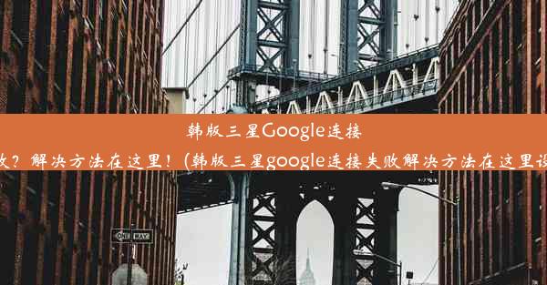 韩版三星Google连接失败？解决方法在这里！(韩版三星google连接失败解决方法在这里设置)