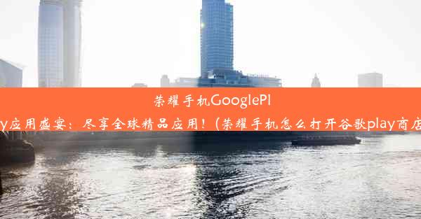 荣耀手机GooglePlay应用盛宴：尽享全球精品应用！(荣耀手机怎么打开谷歌play商店)