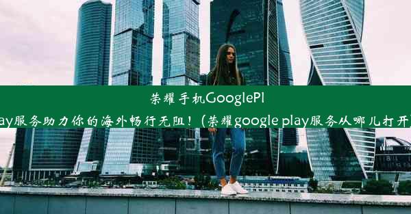 荣耀手机GooglePlay服务助力你的海外畅行无阻！(荣耀google play服务从哪儿打开)