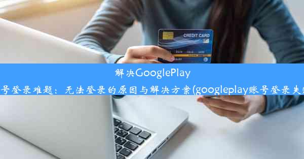 解决GooglePlay账号登录难题：无法登录的原因与解决方案(googleplay账号登录失败)