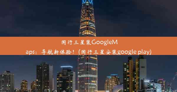 国行三星装GoogleMaps：导航新体验！(国行三星安装google play)