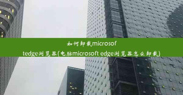 如何卸载microsoftedge浏览器(电脑microsoft edge浏览器怎么卸载)