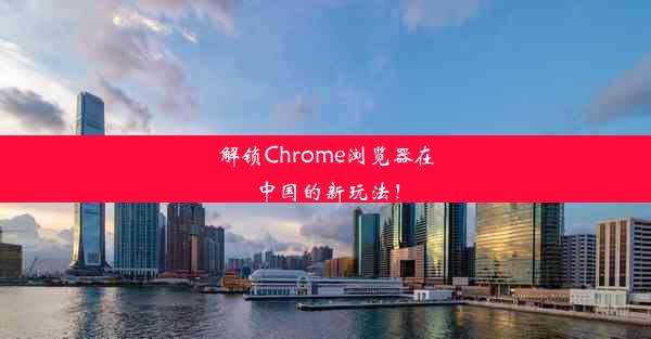 解锁Chrome浏览器在中国的新玩法！