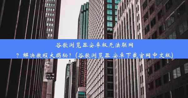 谷歌浏览器安卓版无法联网？解决教程大揭秘！(谷歌浏览器 安卓下载官网中文版)