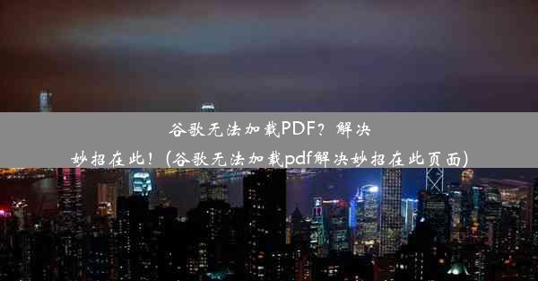 谷歌无法加载PDF？解决妙招在此！(谷歌无法加载pdf解决妙招在此页面)