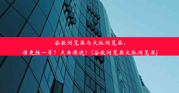 谷歌浏览器与火狐浏览器，谁更胜一筹？点击揭晓！(谷歌浏览器火狐浏览器)