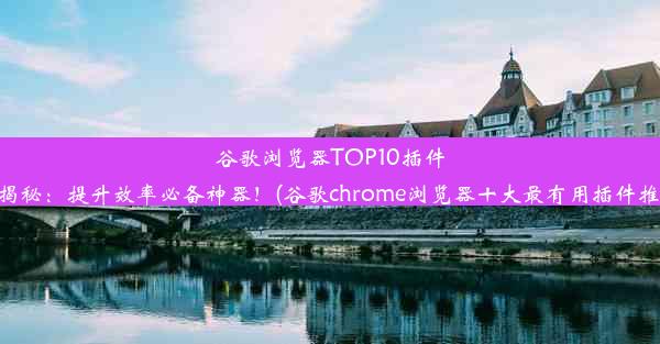 谷歌浏览器TOP10插件大揭秘：提升效率必备神器！(谷歌chrome浏览器十大最有用插件推荐)