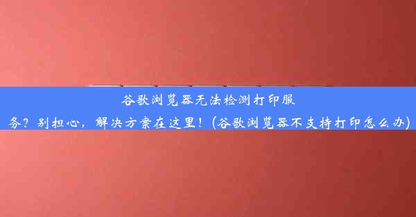 谷歌浏览器无法检测打印服务？别担心，解决方案在这里！(谷歌浏览器不支持打印怎么办)