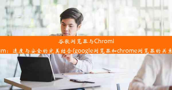 谷歌浏览器与Chromium：速度与安全的完美结合(google浏览器和chrome浏览器的关系)