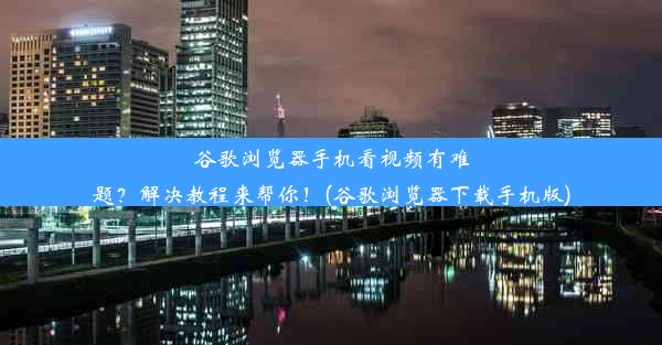 谷歌浏览器手机看视频有难题？解决教程来帮你！(谷歌浏览器下载手机版)