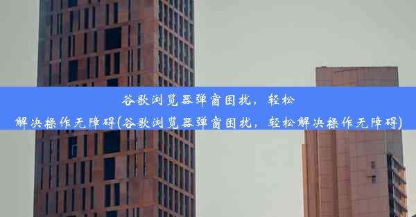 谷歌浏览器弹窗困扰，轻松解决操作无障碍(谷歌浏览器弹窗困扰，轻松解决操作无障碍)