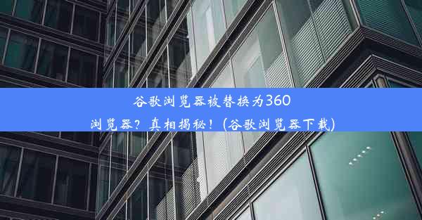 谷歌浏览器被替换为360浏览器？真相揭秘！(谷歌浏览器下载)