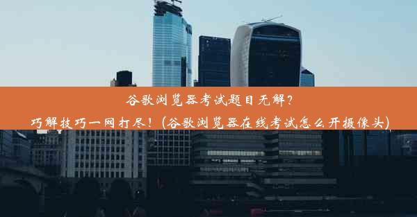 谷歌浏览器考试题目无解？巧解技巧一网打尽！(谷歌浏览器在线考试怎么开摄像头)