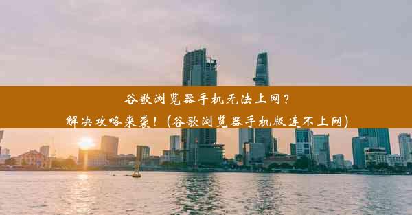 谷歌浏览器手机无法上网？解决攻略来袭！(谷歌浏览器手机版连不上网)