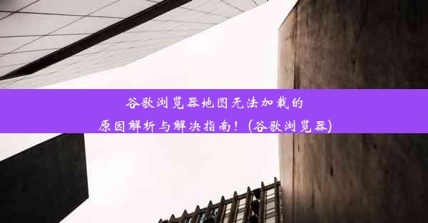 谷歌浏览器地图无法加载的原因解析与解决指南！(谷歌浏览器)