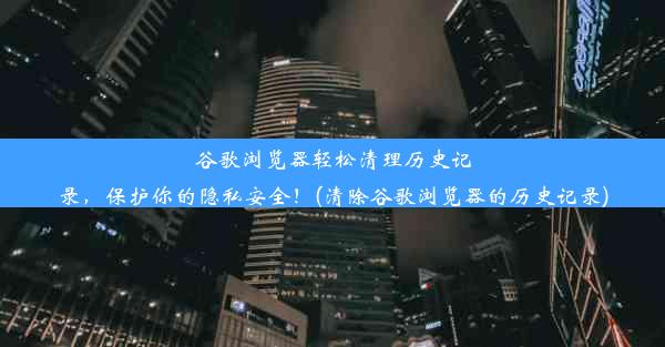 谷歌浏览器轻松清理历史记录，保护你的隐私安全！(清除谷歌浏览器的历史记录)