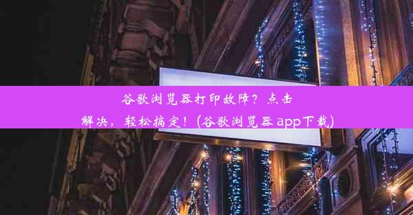 谷歌浏览器打印故障？点击解决，轻松搞定！(谷歌浏览器 app下载)