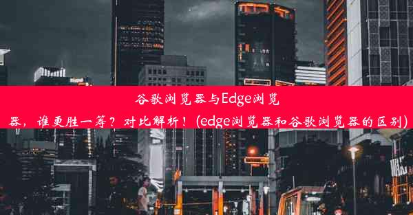 谷歌浏览器与Edge浏览器，谁更胜一筹？对比解析！(edge浏览器和谷歌浏览器的区别)