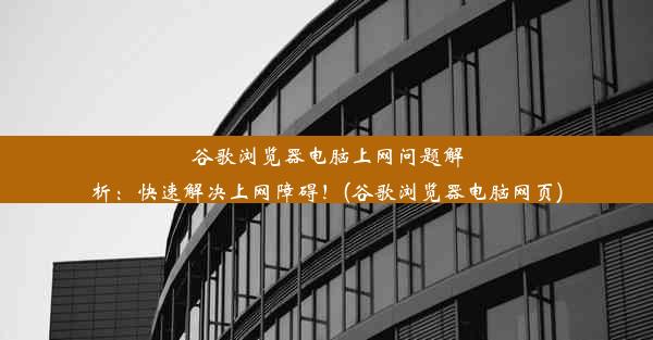 谷歌浏览器电脑上网问题解析：快速解决上网障碍！(谷歌浏览器电脑网页)