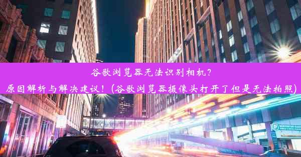 谷歌浏览器无法识别相机？原因解析与解决建议！(谷歌浏览器摄像头打开了但是无法拍照)