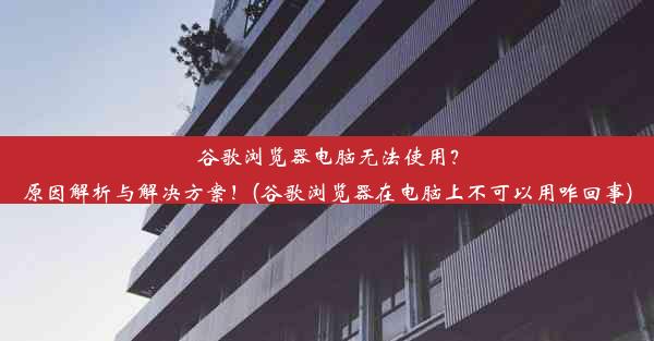 谷歌浏览器电脑无法使用？原因解析与解决方案！(谷歌浏览器在电脑上不可以用咋回事)