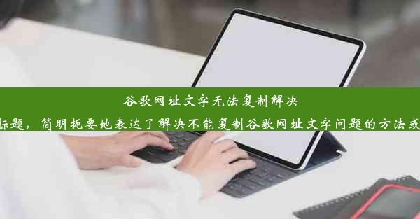 谷歌网址文字无法复制解决小技巧为了符合字数限制并吸引人的注意力，您可以尝试使用这个标题，简明扼要地表达了解决不能复制谷歌