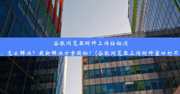 谷歌浏览器附件上传按钮消失，怎么解决？最新解决方案揭秘！(谷歌浏览器上传附件窗口打不开)