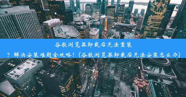 谷歌浏览器卸载后无法重装？解决安装难题全攻略！(谷歌浏览器卸载后无法安装怎么办)