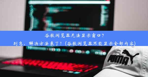 谷歌浏览器无法显示窗口？别急，解决方法来了！(谷歌浏览器不能显示全部内容)