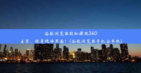 谷歌浏览器轻松摆脱360主页，恢复纯净界面！(谷歌浏览器手机安卓版)