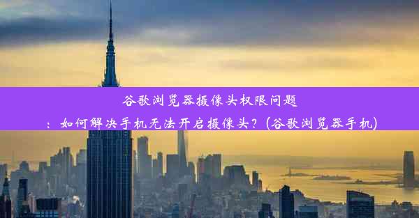 谷歌浏览器摄像头权限问题：如何解决手机无法开启摄像头？(谷歌浏览器手机)