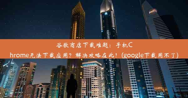 谷歌商店下载难题：手机Chrome无法下载应用？解决攻略在此！(google下载用不了)