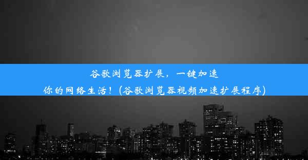 谷歌浏览器扩展，一键加速你的网络生活！(谷歌浏览器视频加速扩展程序)