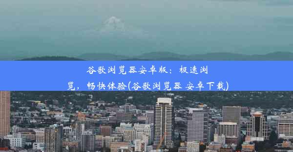 谷歌浏览器安卓版：极速浏览，畅快体验(谷歌浏览器 安卓下载)