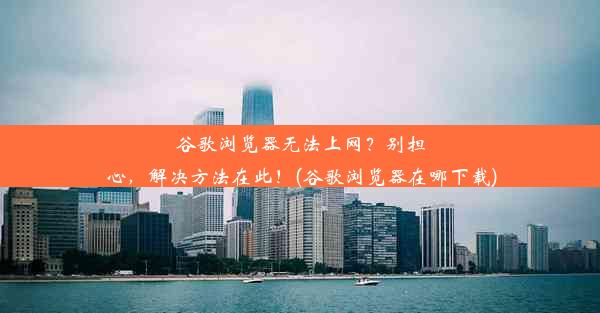 谷歌浏览器无法上网？别担心，解决方法在此！(谷歌浏览器在哪下载)