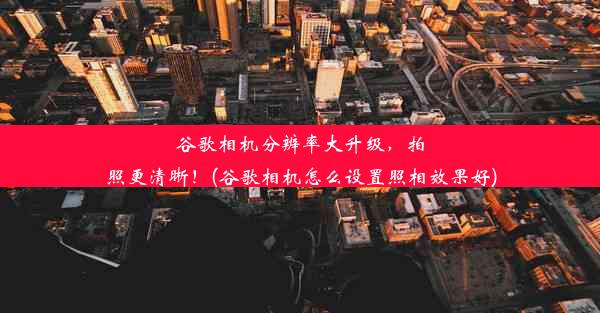 谷歌相机分辨率大升级，拍照更清晰！(谷歌相机怎么设置照相效果好)