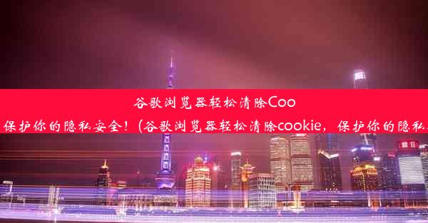 谷歌浏览器轻松清除Cookie，保护你的隐私安全！(谷歌浏览器轻松清除cookie，保护你的隐私安全)