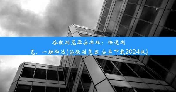 谷歌浏览器安卓版：快速浏览，一触即达(谷歌浏览器 安卓下载2024版)